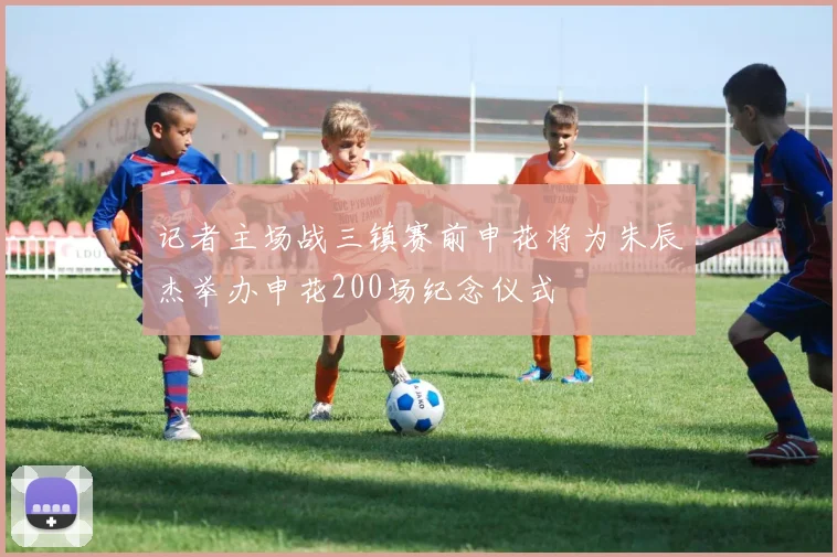 记者主场战三镇赛前申花将为朱辰杰举办申花200场纪念仪式