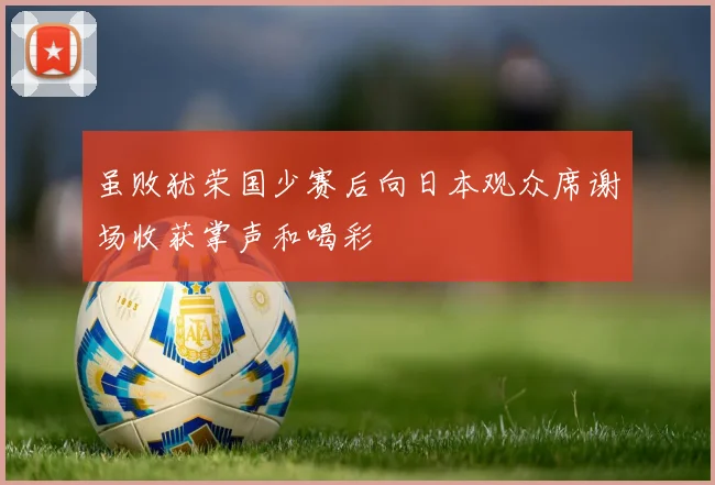 虽败犹荣国少赛后向日本观众席谢场收获掌声和喝彩