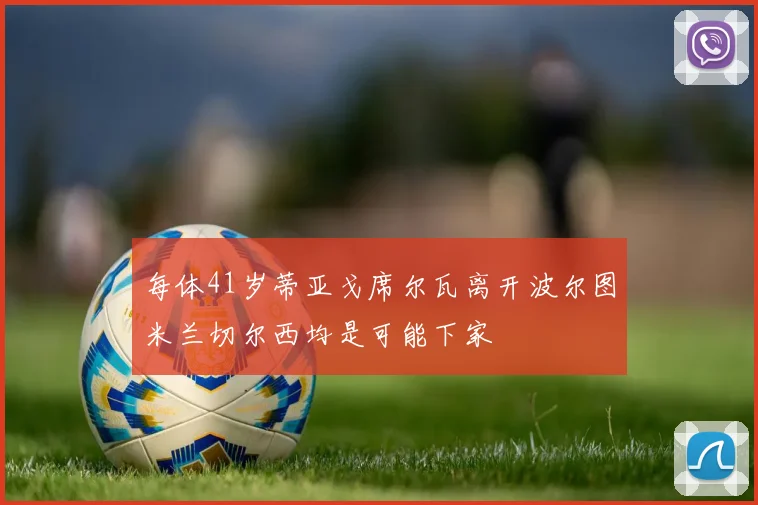 每体41岁蒂亚戈席尔瓦离开波尔图米兰切尔西均是可能下家